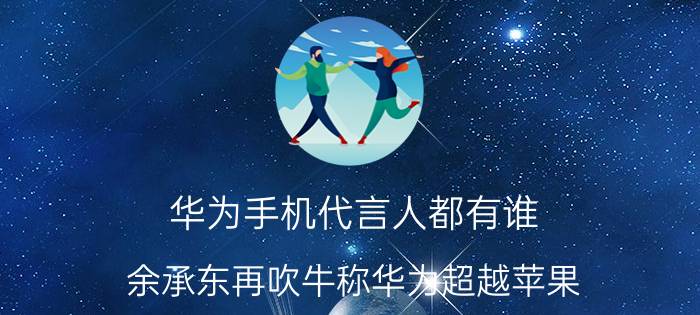 华为手机代言人都有谁 余承东再吹牛称华为超越苹果, p10销量要破1000万，你怎么看？